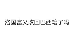 洛国富又改回巴西籍了吗？洛国富在巴西情况